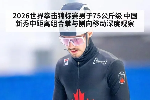 2026世界拳击锦标赛男子75公斤级 中国新秀中距离组合拳与侧向移动深度观察