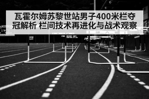 瓦霍尔姆苏黎世站男子400米栏夺冠解析 栏间技术再进化与战术观察