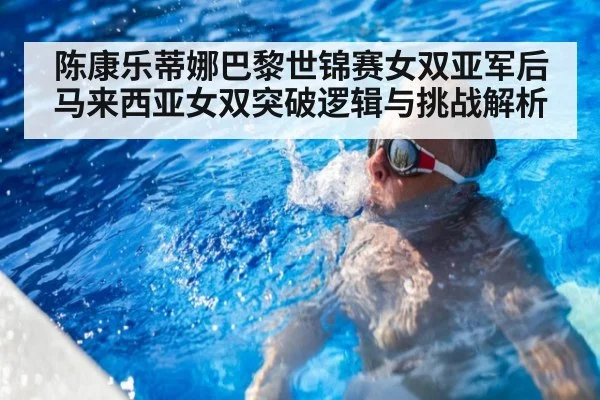 陈康乐蒂娜巴黎世锦赛女双亚军后马来西亚女双突破逻辑与挑战解析